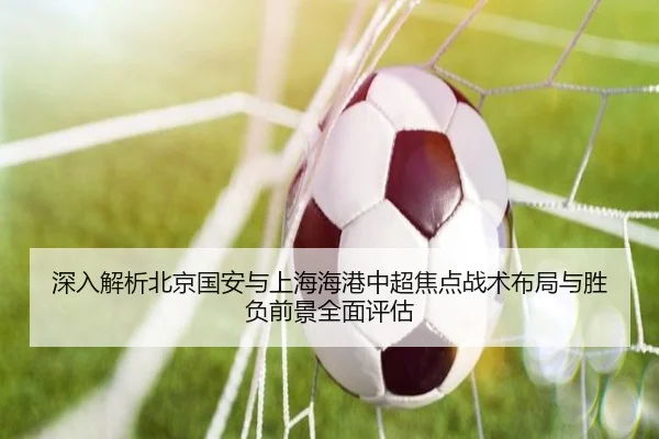 深入解析北京国安与上海海港中超焦点战术布局与胜负前景全面评估